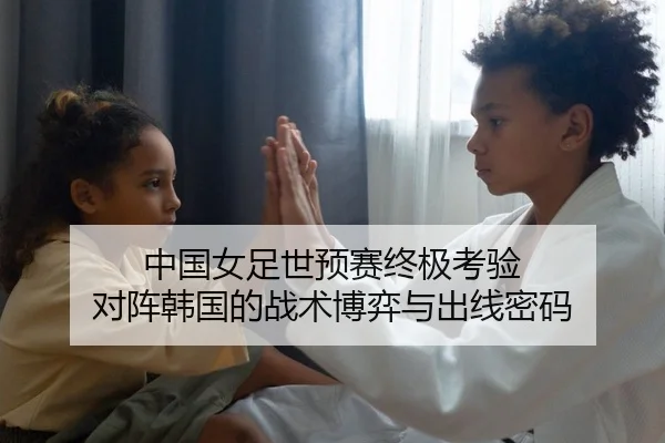 中国女足世预赛终极考验 对阵韩国的战术博弈与出线密码